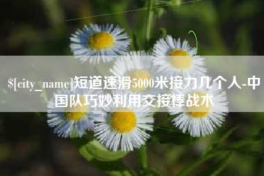 开平短道速滑5000米接力几个人-中国队巧妙利用交接棒战术