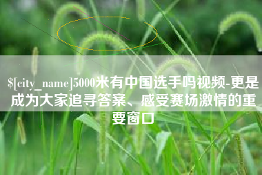 开平5000米有中国选手吗视频-更是成为大家追寻答案、感受赛场激情的重要窗口
