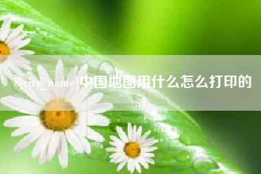 开平中国地图用什么怎么打印的
