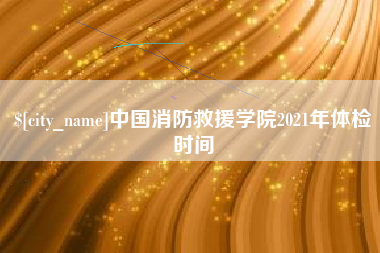开平中国消防救援学院2021年体检时间