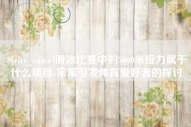 开平滑冰比赛中的5000米接力属于什么项目-常常引发体育爱好者的探讨