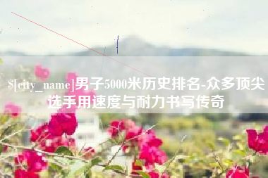 开平男子5000米历史排名-众多顶尖选手用速度与耐力书写传奇
