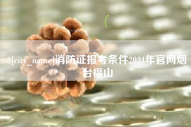 开平消防证报考条件2024年官网烟台福山